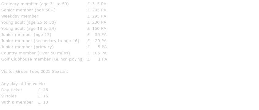 Ordinary member (age 31 to 59)		£ 315 PA
Senior member (age 60+)			£ 295 PA
Weekday member				£ 295 PA
Young adult (age 25 to 30)			£ 230 PA
Young adult (age 18 to 24)			£ 150 PA
Junior member (age 17)			£  55 PA
Junior member (secondary to age 16)	£  20 PA
Junior member (primary)			£   5 PA
Country member (Over 50 miles)		£ 105 PA
Golf Clubhouse member (i.e. non-playing)	£   1 PA

Visitor Green Fees 2025 Season:

Any day of the week:
Day ticket		£ 25
9 Holes		£ 15
With a member	£ 10